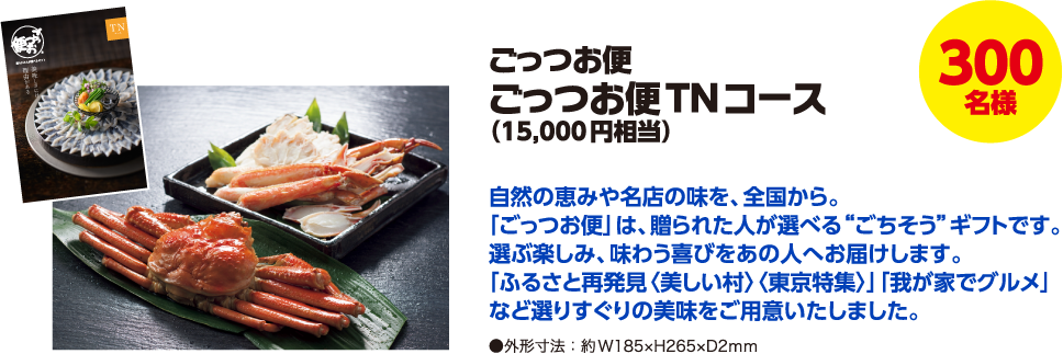 300名様 ごっつお便 ごっつお便TNコース(15,000円相当) 自然の恵みや名店の味を、全国から。「ごっつお便」は、贈られた人が選べる“ごちそう”ギフトです。選ぶ楽しみ、味わう喜びをあの人へお届けします。「ふるさと再発見〈美しい村〉〈東京特集〉」「我が家でグルメ」など選りすぐりの美味をご用意いたしました。 ●外形寸法:約W185×H265×D2mm