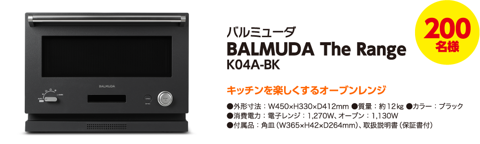 200名様 バルミューダ BALMUDA The Range K04A-BK キッチンを楽しくするオーブンレンジ ●外形寸法:W450×H330×D412mm ●質量:約12㎏ ●カラー:ブラック ●消費電力:電子レンジ:1,270W、オーブン:1,130W ●付属品:角皿(W365×H42×D264mm)、取扱説明書(保証書付)
