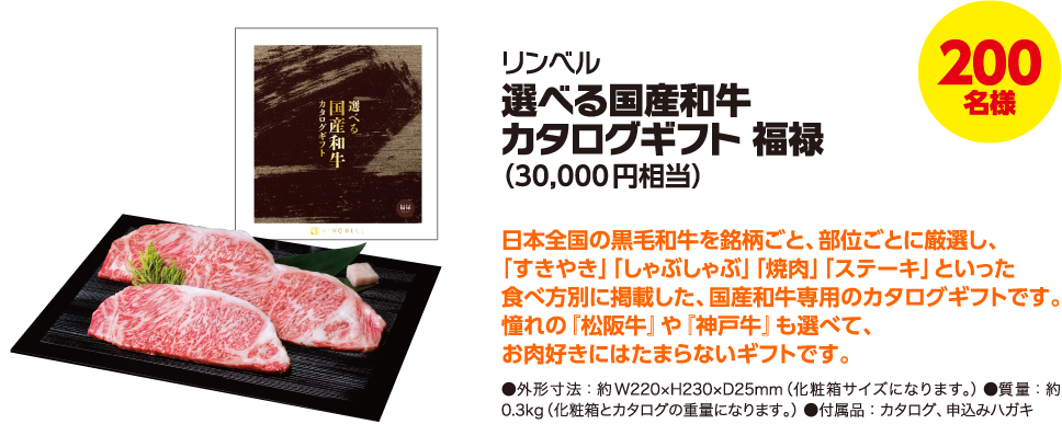 200名様 リンベル 選べる国産和牛カタログギフト 福禄(30,000円相当) 日本全国の黒毛和牛を銘柄ごと、部位ごとに厳選し、「すきやき」「しゃぶしゃぶ」「焼肉」「ステーキ」といった食べ方別に掲載した、国産和牛専用のカタログギフトです。憧れの『松阪牛』や『神戸牛』も選べて、お肉好きにはたまらないギフトです。 ●外形寸法:約W220×H230×D25mm(化粧箱サイズになります。) ●質量:約0.3kg(化粧箱とカタログの重量になります。) ●付属品:カタログ、申込みハガキ