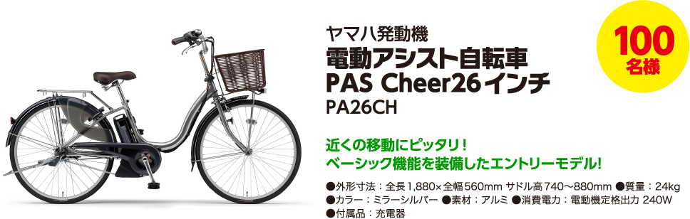 100名様 ヤマハ発動機 電動アシスト自転車 PAS Cheer26インチ PA26CH 近くの移動にピッタリ!ベーシック機能を装備したエントリーモデル! ●外形寸法:全長1,880×全幅560mm サドル高740~880mm ●質量:24kg ●カラー:ミラーシルバー ●素材:アルミ ●消費電力:電動機定格出力 240W ●付属品:充電器