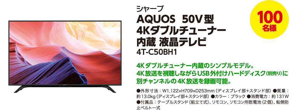 100名様 シャープ AQUOS 50V型 4Kダブルチューナー内蔵 液晶テレビ 4T-C50BH1 4Kダブルチューナー内蔵のシンプルモデル。4K放送を視聴しながらUSB外付けハードディスク(別売り)に別チャンネルの4K放送を録画可能。●外形寸法:W1,122×H709×D253mm(ディスプレイ部+スタンド部) ●質量:約13.0kg(ディスプレイ部+スタンド部) ●カラー:ブラック ●消費電力:約131W ●付属品:テーブルスタンド(組立て式)、リモコン、リモコン用乾電池(2個)、転倒防止ベルト一式