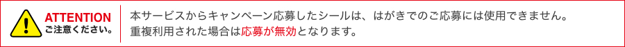 ATTENTION 本サービスからキャンペーン応募したシールは、はがきでのご応募には使用できません。重複利用された場合は応募が無効となります。