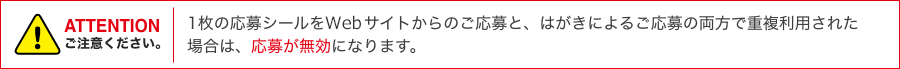 ATTENTION 1枚の応募シールをWebサイトからのご応募と、はがきによるご応募の両方で重複利用された場合は、応募が無効になります。
