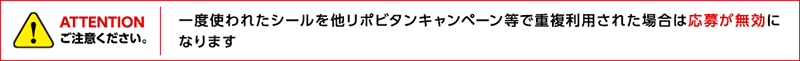 ATTENTION ご注意ください。一度使われたシールを他リポビタンキャンペーン等で重複利用された場合は応募が無効になります