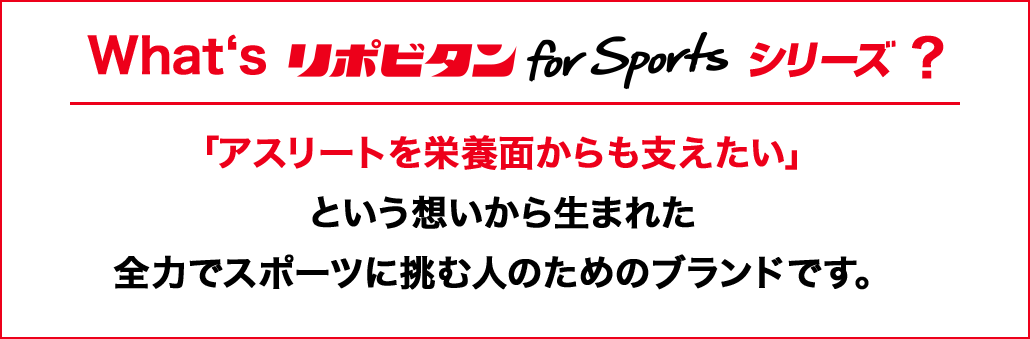 What's リポビタン for Sports シリーズ?「アスリートを栄養面からも支えたい」という想いから生まれた全力でスポーツに挑む人のためのブランドです。
