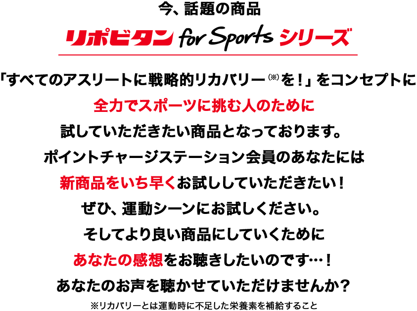 今、話題の商品 リポビタン for Sportsシリーズ 「すべてのアスリートに戦略的リカバリー(※)を!」をコンセプトに全力でスポーツに挑む人のために試していただきたい商品となっております。ポイントチャージステーション会員のあなたには新商品をいち早くお試ししていただきたい!ぜひ、運動シーンにお試しください。そしてより良い商品にしていくためにあなたの感想をお聴きしたいのです…!あなたのお声を聴かせていただけませんか?※リカバリーとは運動時に不足した栄養素を補給すること