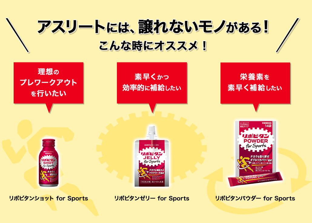 アスリートには、譲れないモノがある!こんな時にオススメ! 理想のプレワークアウトを行いたい リポビタンショット for Sports 素早くかつ効率的に補給したい リポビタンゼリー for Sports 栄養素を素早く補給したい リポビタンパウダー for Sports