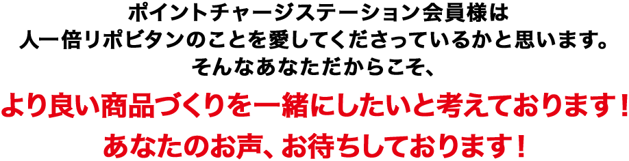 ポイントチャージステーション会員様は人一倍リポビタンのことを愛してくださっているかと思います。そんなあなただからこそ、より良い商品づくりを一緒にしたいと考えております!あなたのお声、お待ちしております!
