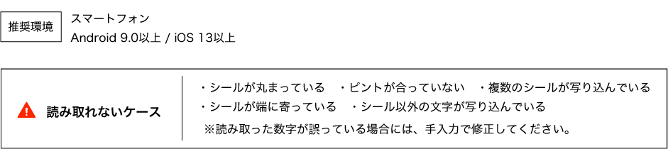 読み取れないケース ・シールが丸まっている ・ピントが合っていない ・複数のシールが写り込んでいる ・シールが端に寄っている ・シール以外の文字が写り込んでいる ※読み取った数字が誤っている場合には、手入力で修正してください。