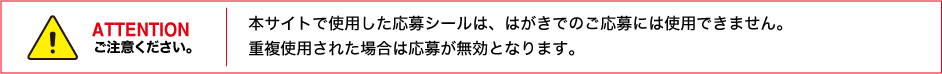 ATTENTION 本サイトで使用した応募シールは、はがきでのご応募には使用できません。重複使用された場合は応募が無効となります。