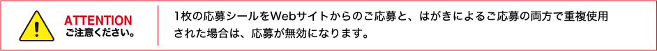 ATTENTION 1枚の応募シールをWebサイトからのご応募と、はがきによるご応募の両方で重複使用された場合は、応募が無効になります。