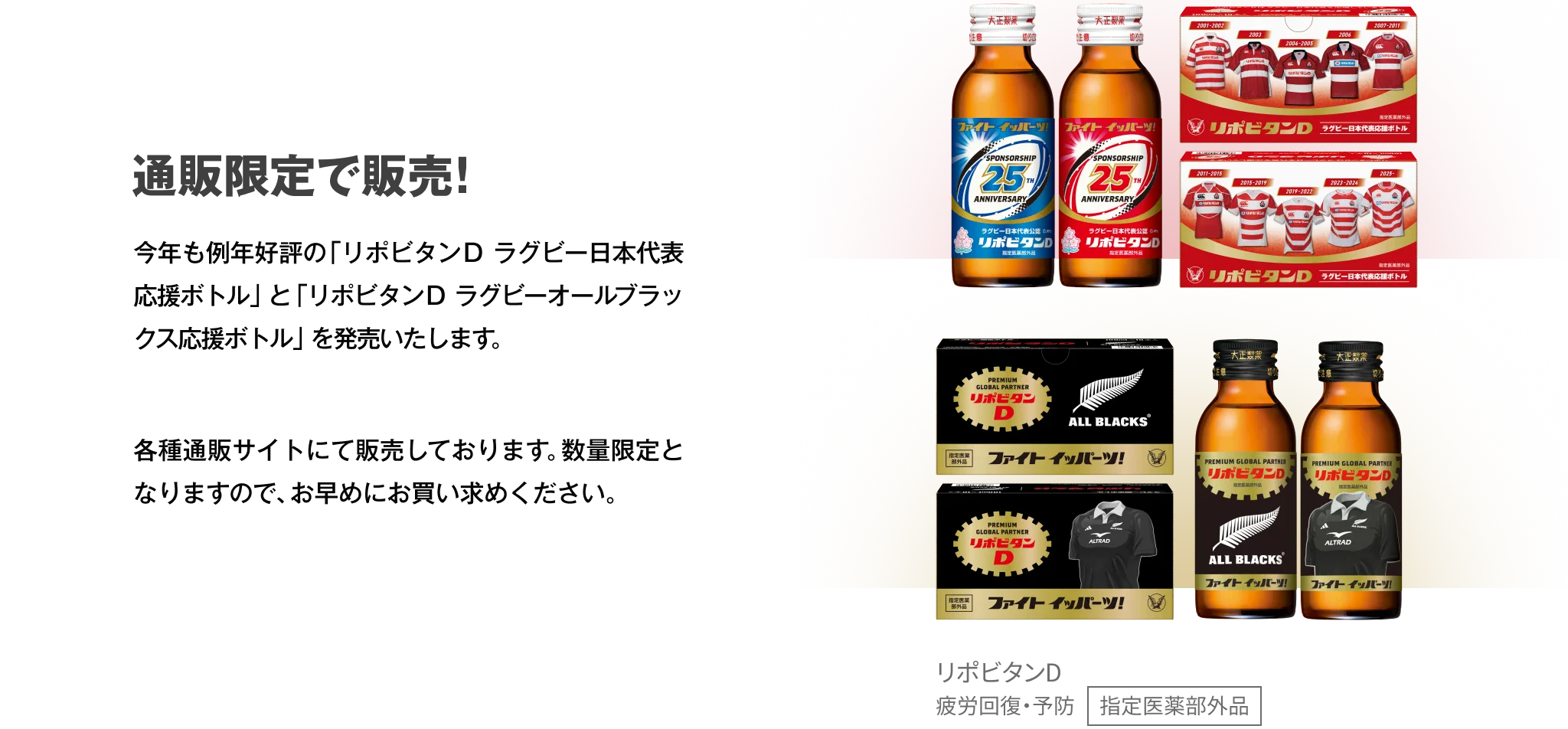 通販限定で販売！今年も例年好評の「リポビタンＤ ラグビー日本代表応援ボトル」と「リポビタンＤ ラグビーオールブラックス応援ボトル」を発売いたします。各種通販サイトにて販売しております。数量限定となりますので、お早めにお買い求めください。リポビタンD 疲労回復・予防 指定医薬部外品