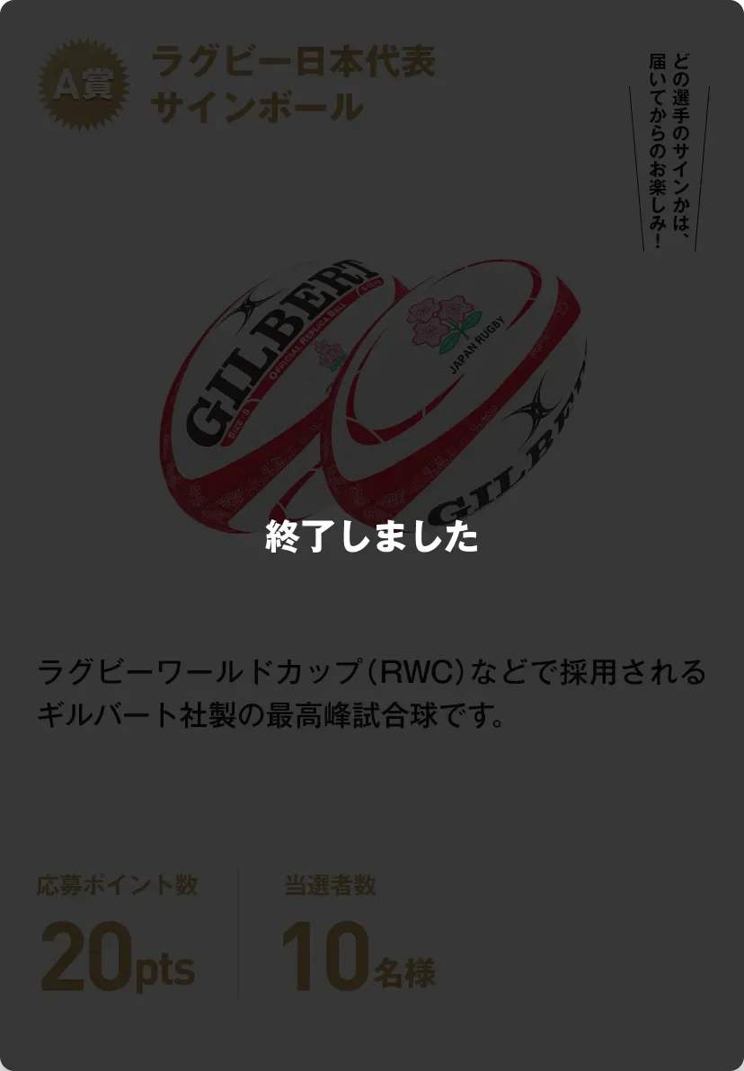 終了しました。A賞 ラグビー日本代表サインボール ラグビーワールドカップ（RWC）などで採用されるギルバート社製の最高峰試合球です。どの選手のサインかは、届いてからのお楽しみ！応募ポイント数20pts 当選者数10名様