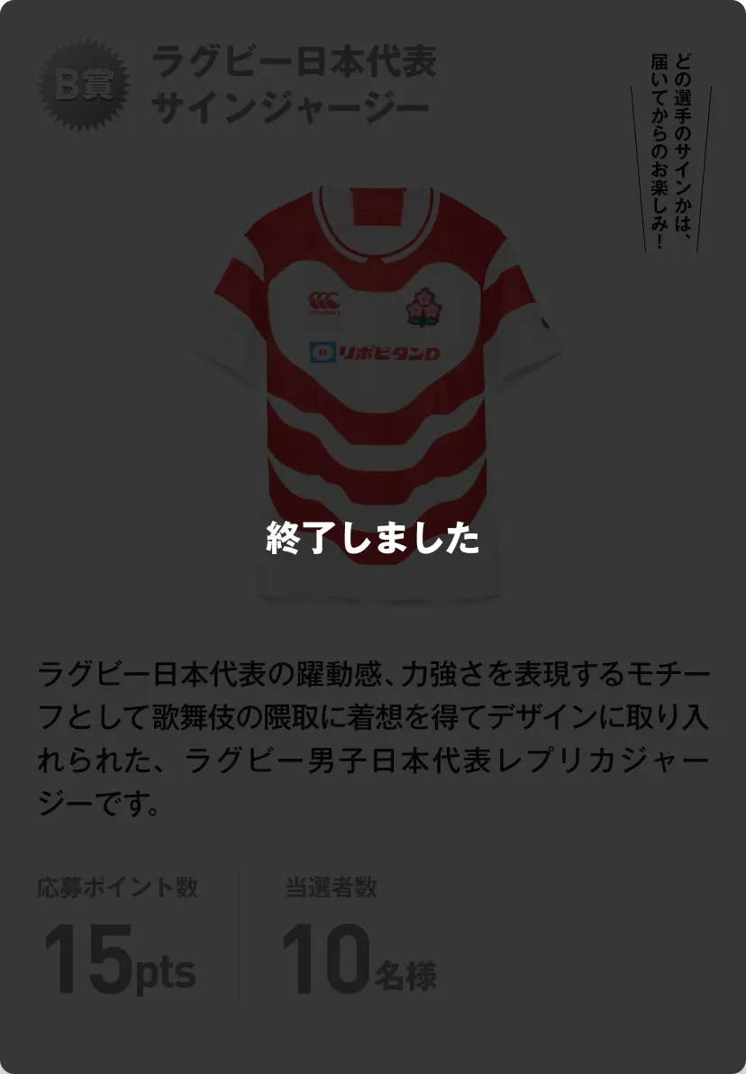 終了しました。B賞 ラグビー日本代表サインジャージー ラグビー日本代表の躍動感、力強さを表現するモチーフとして歌舞伎の隈取に着想を得てデザインに取り入れられた、ラグビー男子日本代表レプリカジャージーです。どの選手のサインかは、届いてからのお楽しみ！応募ポイント数15pts 当選者数10名様