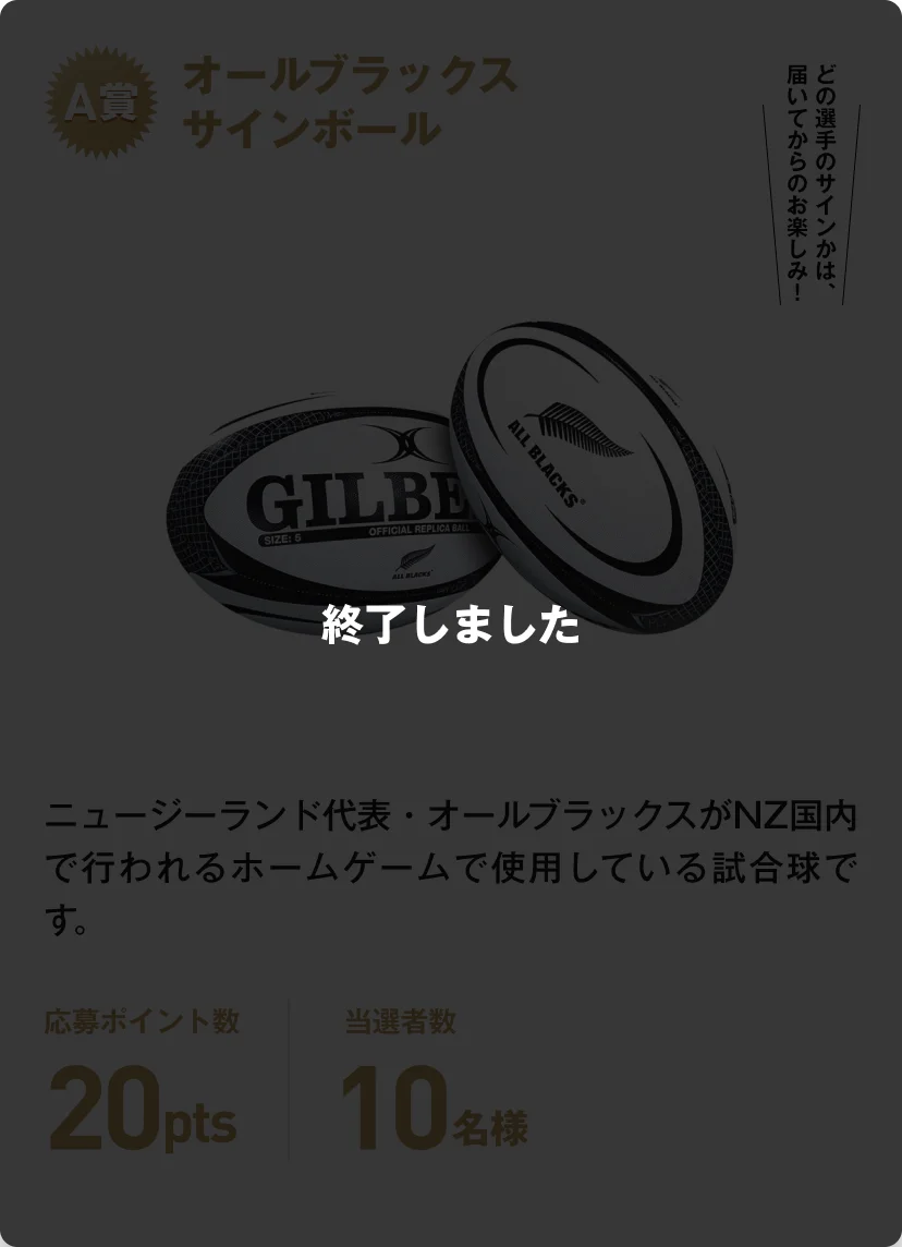 終了しました。A賞 オールブラックスサインボール ニュージーランド代表・オールブラックスがNZ国内行われるホームゲームで使用している試合球です。どの選手のサインかは、届いてからのお楽しみ！応募ポイント数20pts 当選者数10名様