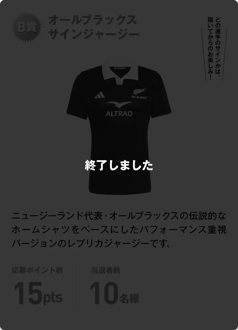 終了しました。B賞 オールブラックスサインジャージー ニュージーランド代表・オールブラックスの伝説的なホームシャツをベースにしたパフォーマンス重視バージョンのレプリカジャージーです。どの選手のサインかは、届いてからのお楽しみ！応募ポイント数15pts 当選者数10名様