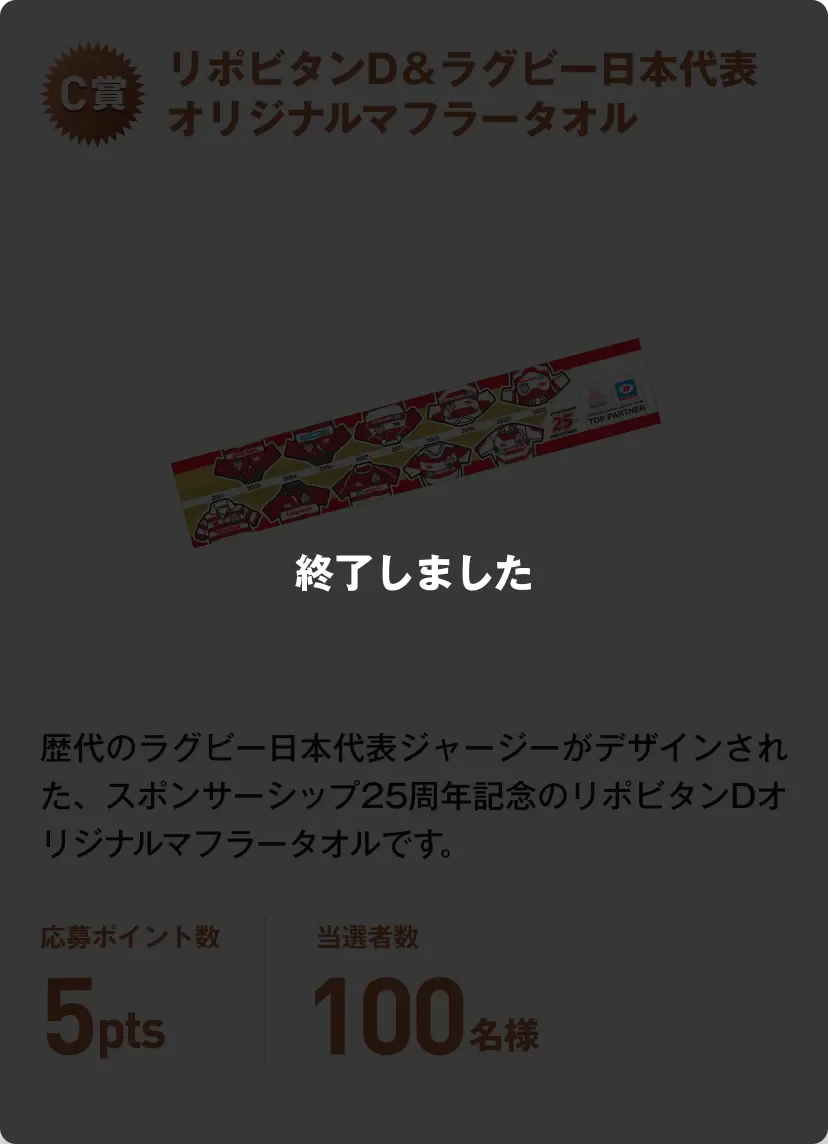 終了しました。C賞 リポビタンD＆ラグビー日本代表オリジナルマフラータオル 歴代のラグビー日本代表ジャージーがデザインされた、スポンサーシップ25周年記念のリポビタンDオリジナルマフラータオルです。応募ポイント数5pts 当選者数100名様