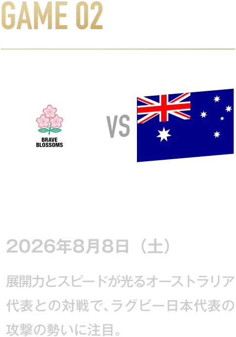GAME02 日本代表 VS オーストラリア代表 2026年8月8日(土) 展開力とスピードが光るオーストラリア代表との対戦で、ラグビー日本代表の攻撃の勢いに注目。