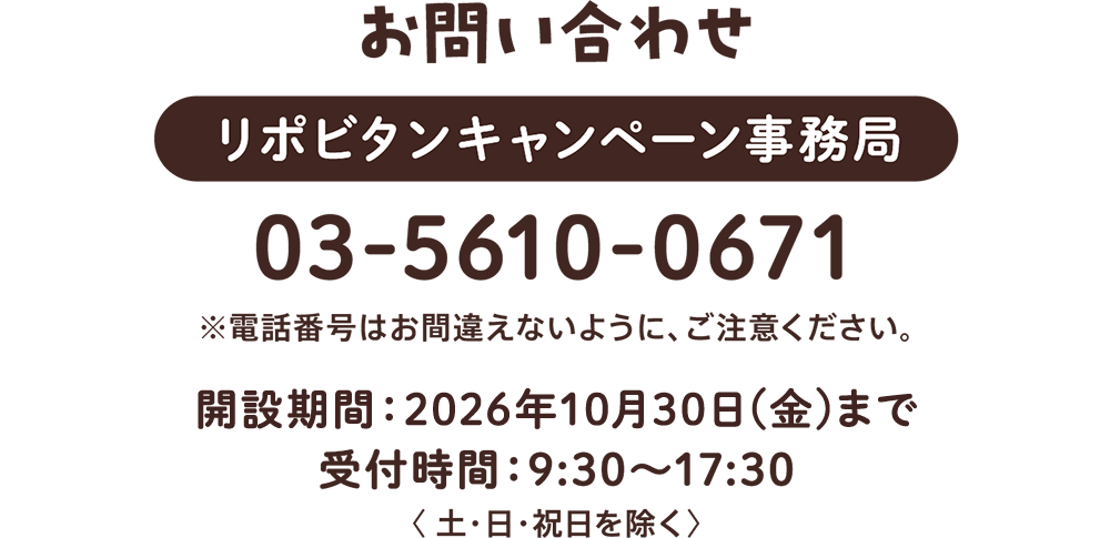 お問い合わせ　リポビタンキャンペーン事務局:03-5610-0671 ※電話番号はお間違えないように、ご注意ください。開設期間:2026年10月30日(金)まで 受付時間:9:30～17:30＜土・日・祝日を除く＞