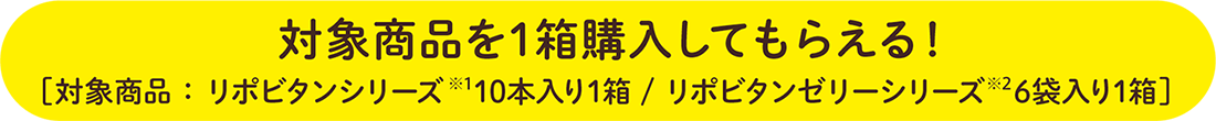 対象商品を1箱購入してもらえる！[対象商品：リポビタンシリーズ※1 10本入り1箱/ リポビタンゼリーシリーズ※2 6袋入り1箱]