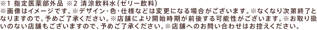 ※1 指定医薬部外品 ※2 清涼飲料水（ゼリー飲料）※画像はイメージです。※デザイン・色・仕様などは変更になる場合がございます。※なくなり次第終了となりますので、予めご了承ください。※店舗により開始時期が前後する可能性がございます。※お取り扱いのない店舗もございますので、予めご了承ください。※店舗へのお問い合わせはお控えください。