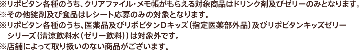 ※リポビタン各種のうち、クリアファイル・メモ帳がもらえる対象商品はドリンク剤及びゼリーのみとなります。※その他錠剤及び食品はレシート応募のみの対象となります。※リポビタン各種のうち、医薬品及びリポビタンＤキッズ（指定医薬部外品）及びリポビタンキッズゼリーシリーズ（清涼飲料水（ゼリー飲料））は対象外です※店舗によって取り扱いのない商品がございます。
