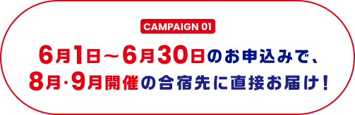 CAMPAIGN 01 6月1日～6月30日のお申込みで、8月・9月開催の合宿先に直接お届け！