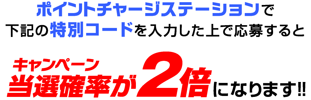 ポイントチャージステーションで下記の特別コードを入力した上で応募するとキャンペーン当選確率が2倍になります!!