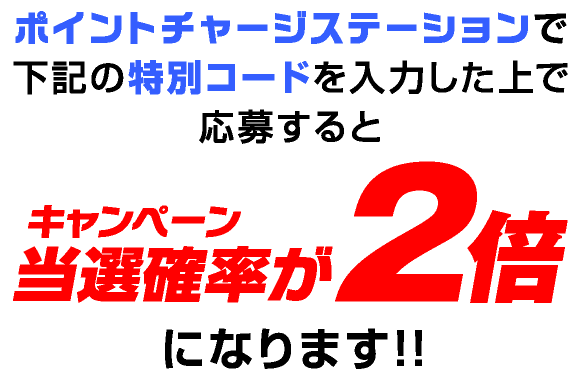 ポイントチャージステーションで下記の特別コードを入力した上で応募するとキャンペーン当選確率が2倍になります!!